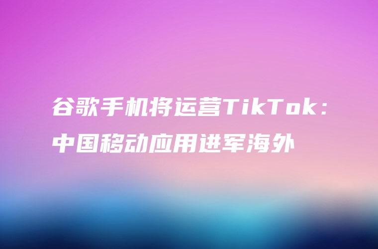 谷歌手机将运营TikTok：中国移动应用进军海外