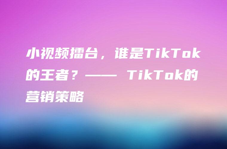 小视频擂台，谁是TikTok的王者？—— TikTok的营销策略