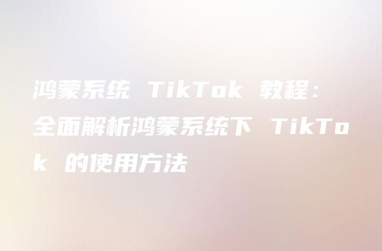 鸿蒙系统 TikTok 教程：全面解析鸿蒙系统下 TikTok 的使用方法