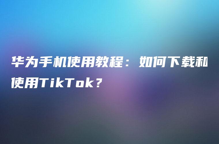 华为手机使用教程：如何下载和使用TikTok？