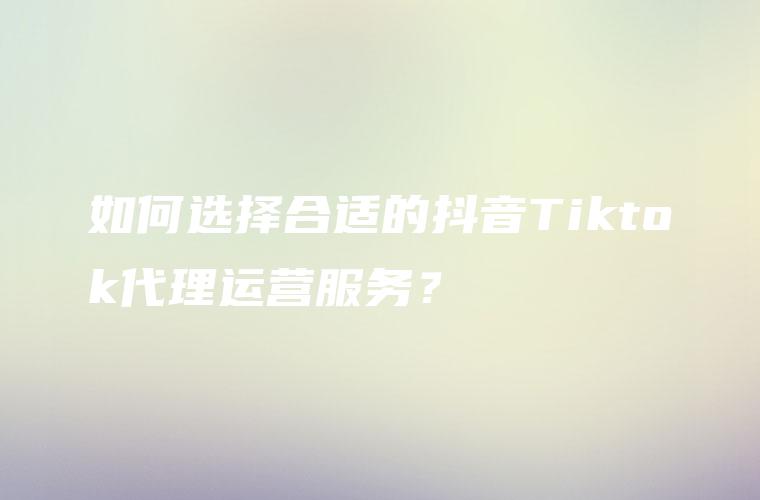 如何选择合适的抖音Tiktok代理运营服务？