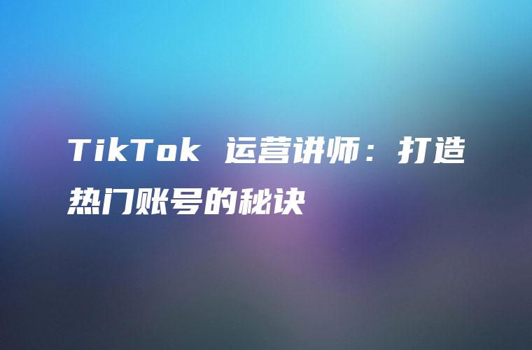 TikTok 运营讲师：打造热门账号的秘诀