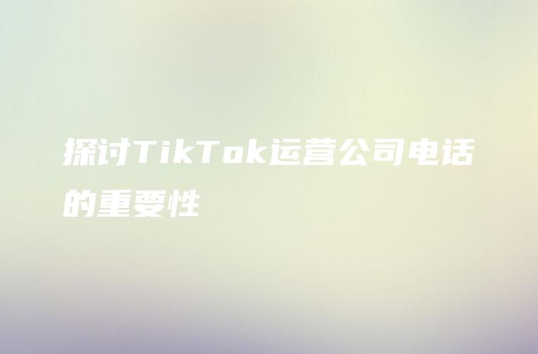 探讨TikTok运营公司电话的重要性