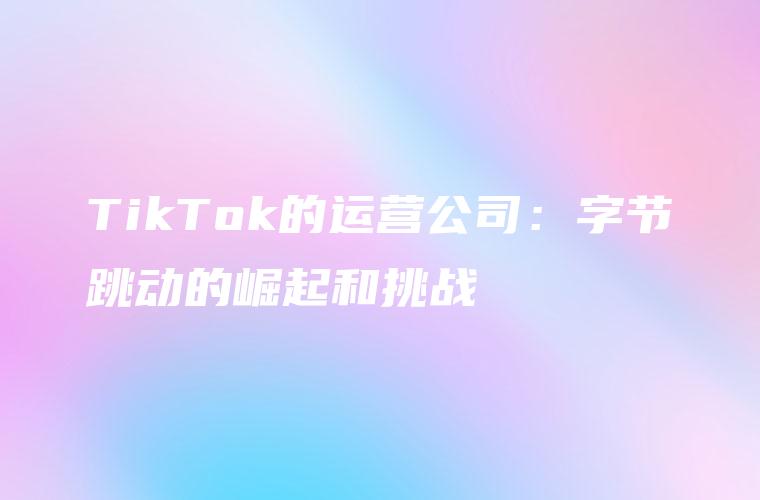 TikTok的运营公司：字节跳动的崛起和挑战