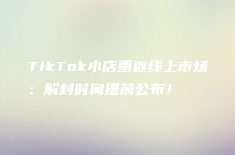 TikTok小店重返线上市场：解封时间提前公布！