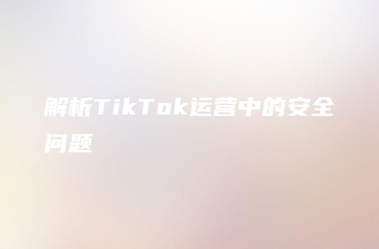解析TikTok运营中的安全问题