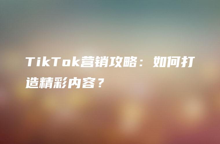 TikTok营销攻略：如何打造精彩内容？