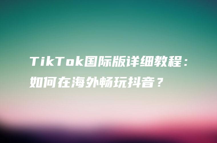 TikTok国际版详细教程：如何在海外畅玩抖音？