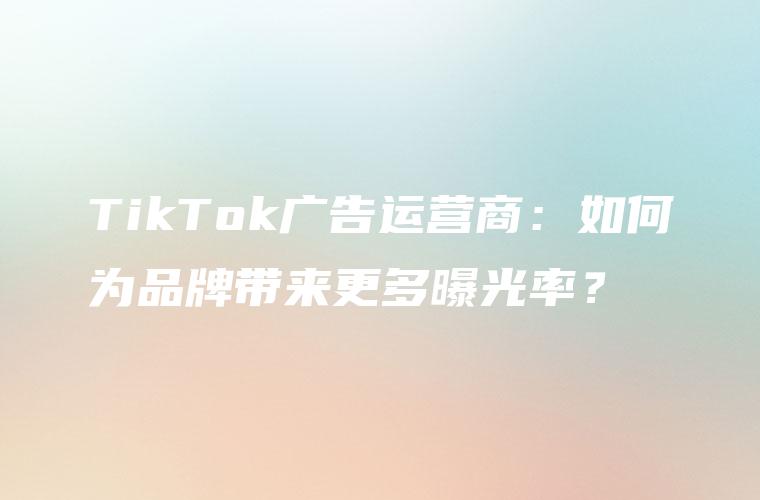 TikTok广告运营商：如何为品牌带来更多曝光率？