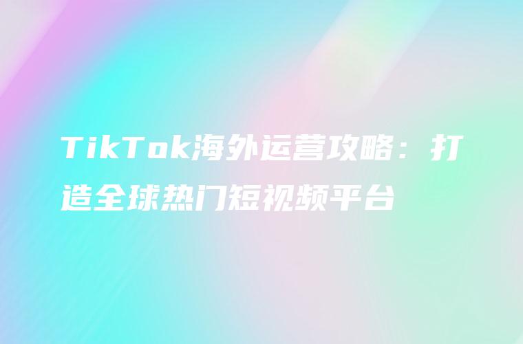 TikTok海外运营攻略：打造全球热门短视频平台