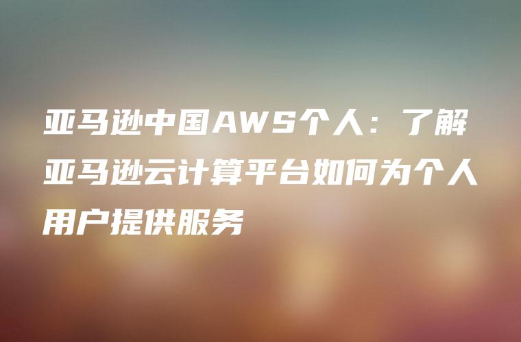 亚马逊中国AWS个人：了解亚马逊云计算平台如何为个人用户提供服务