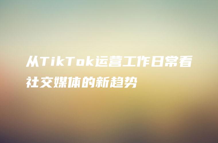 从TikTok运营工作日常看社交媒体的新趋势