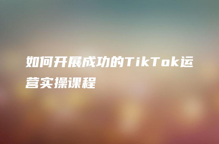 如何开展成功的TikTok运营实操课程