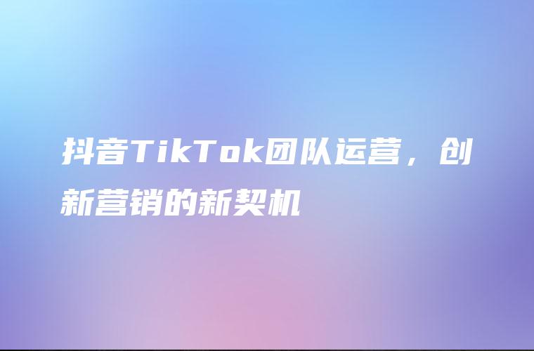 抖音TikTok团队运营，创新营销的新契机