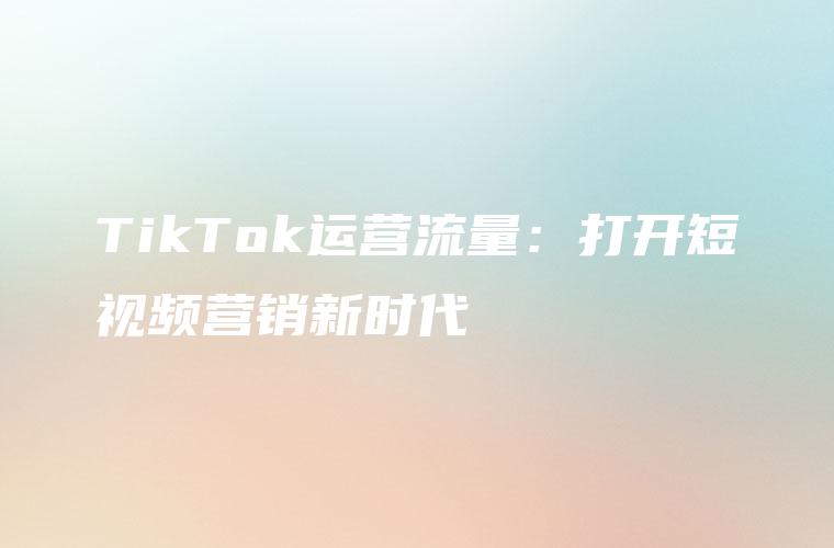 TikTok运营流量：打开短视频营销新时代