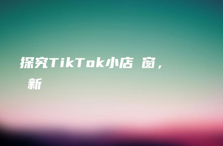 探究TikTok小店櫥窗，窺見網紅營銷新趨勢