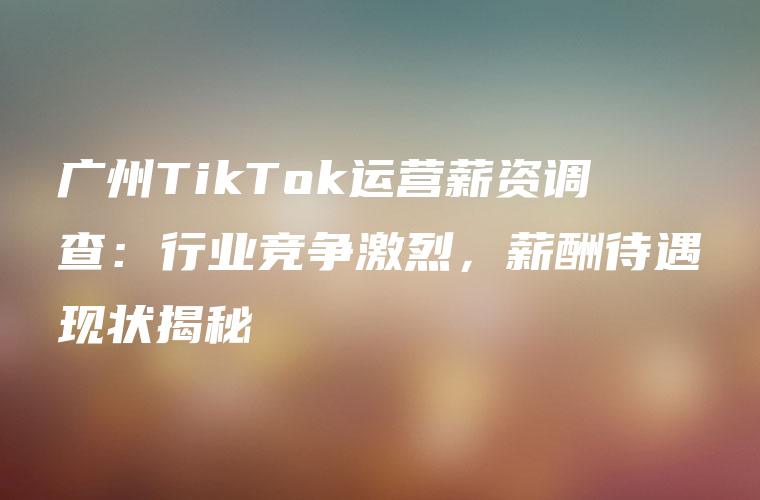 广州TikTok运营薪资调查：行业竞争激烈，薪酬待遇现状揭秘