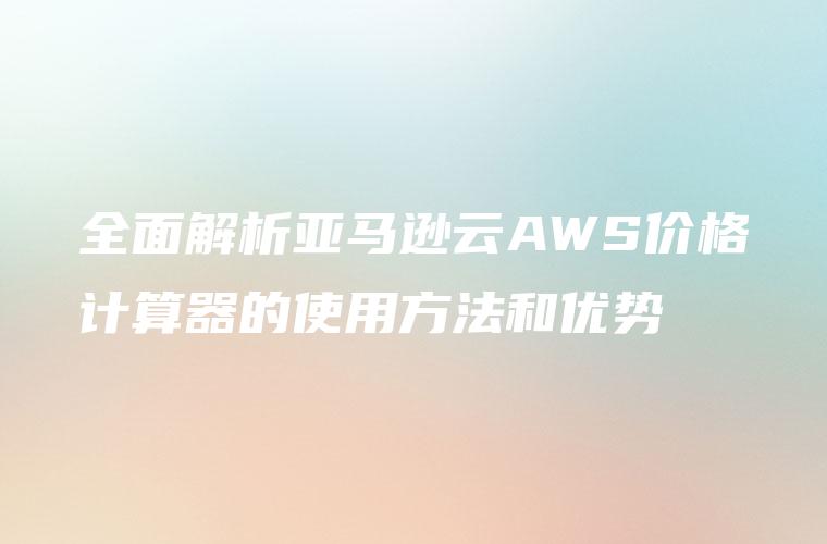 全面解析亚马逊云AWS价格计算器的使用方法和优势