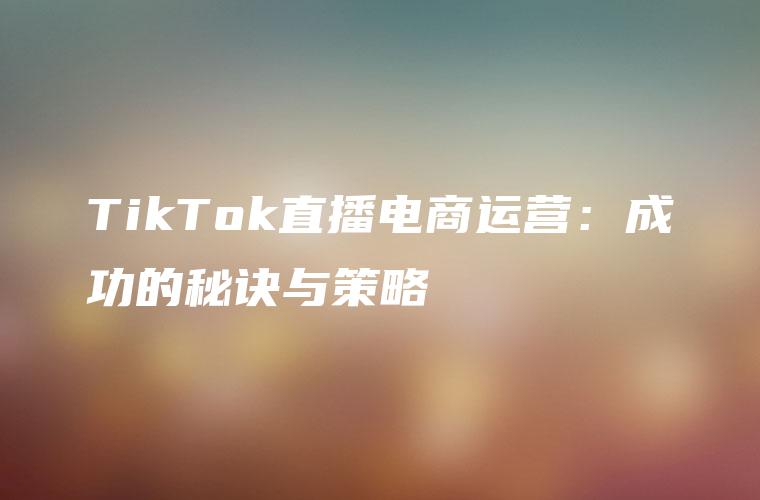 TikTok直播电商运营：成功的秘诀与策略