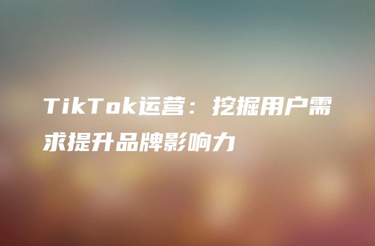 TikTok运营：挖掘用户需求提升品牌影响力