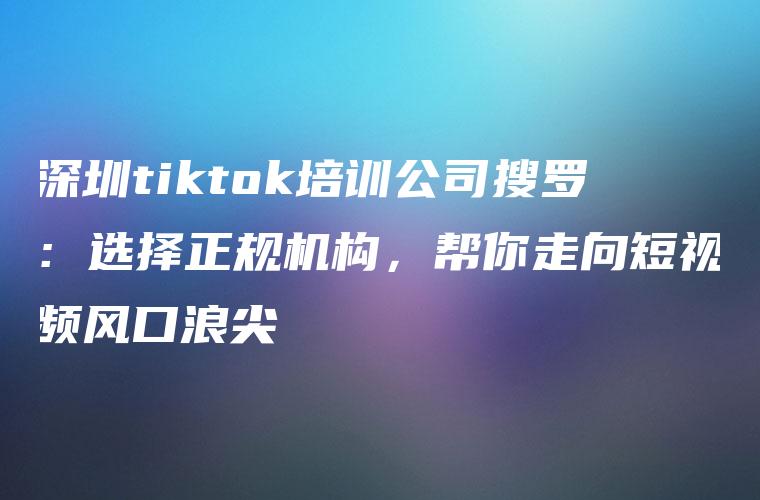 深圳tiktok培训公司搜罗：选择正规机构，帮你走向短视频风口浪尖