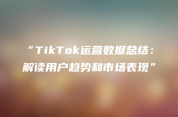“TikTok运营数据总结：解读用户趋势和市场表现”
