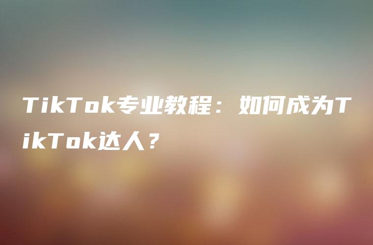 TikTok专业教程：如何成为TikTok达人？