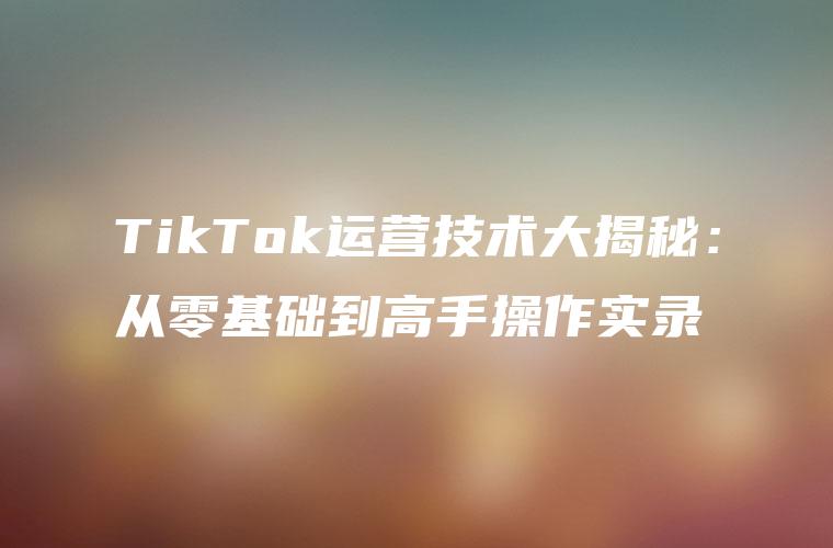 TikTok运营技术大揭秘：从零基础到高手操作实录