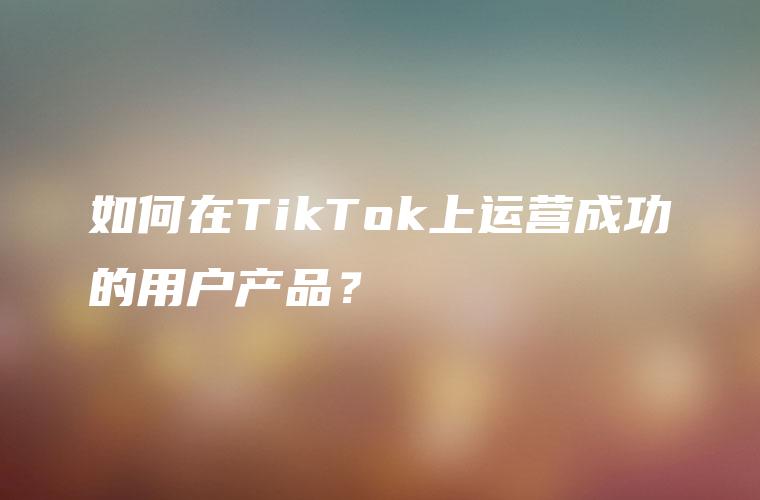 如何在TikTok上运营成功的用户产品？