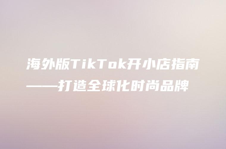 海外版TikTok开小店指南——打造全球化时尚品牌