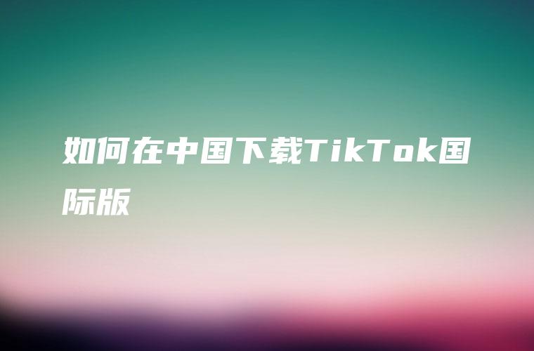 如何在中国下载TikTok国际版