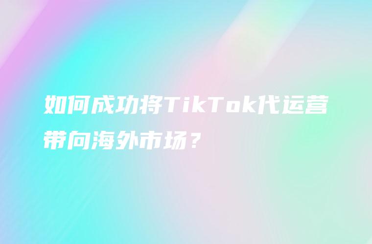 如何成功将TikTok代运营带向海外市场？
