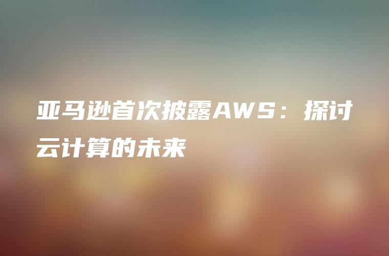 亚马逊首次披露AWS：探讨云计算的未来