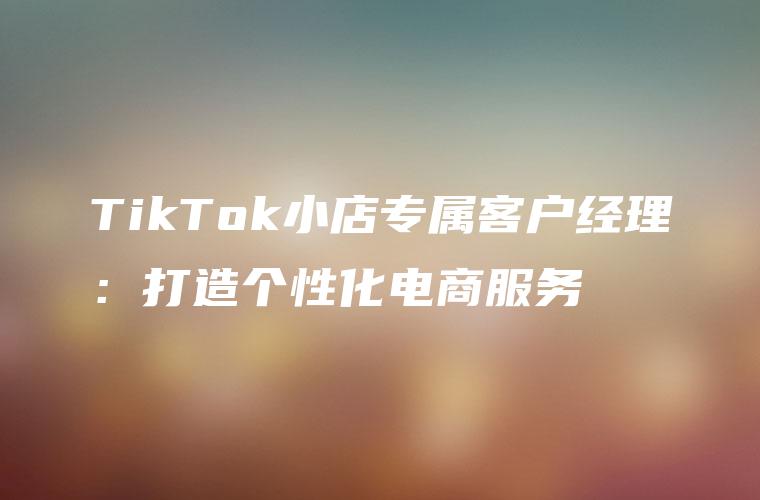 TikTok小店专属客户经理：打造个性化电商服务
