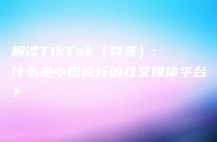 解读TikTok（抖音）: 什么是中国流行的社交媒体平台？