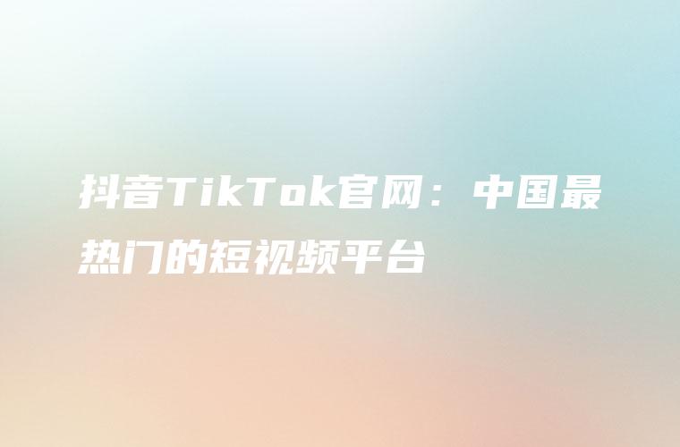 抖音TikTok官网：中国最热门的短视频平台
