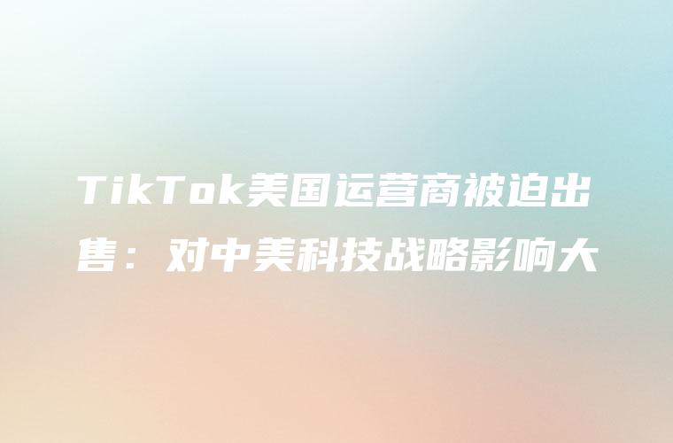 TikTok美国运营商被迫出售：对中美科技战略影响大
