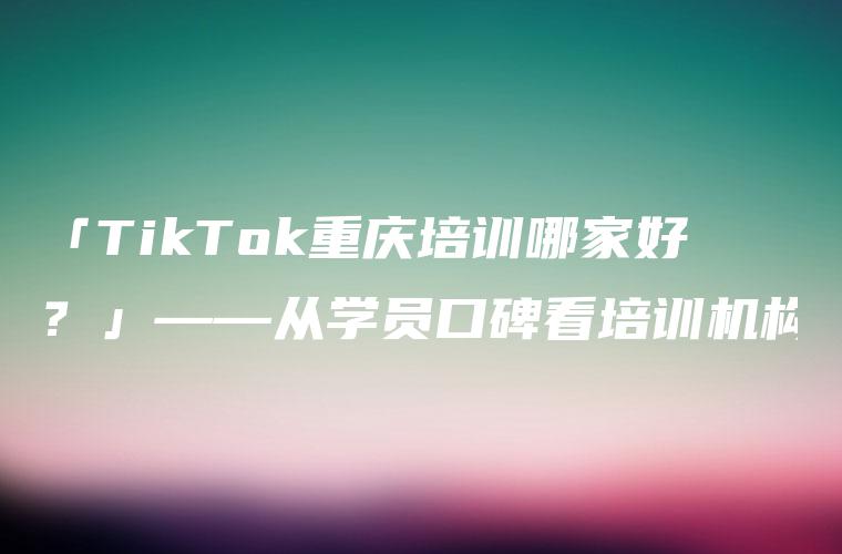 「TikTok重庆培训哪家好？」——从学员口碑看培训机构