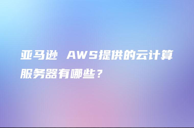 亚马逊 AWS提供的云计算服务器有哪些？