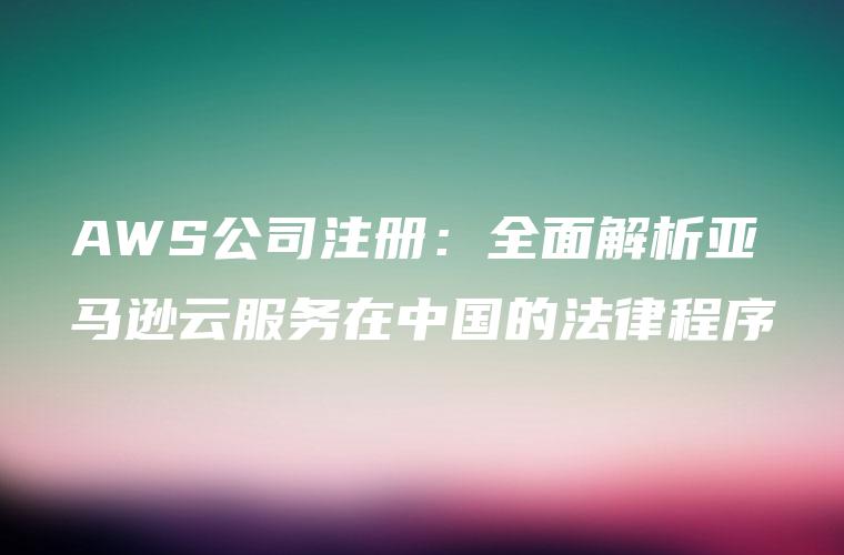 AWS公司注册：全面解析亚马逊云服务在中国的法律程序