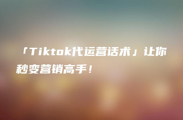 「Tiktok代运营话术」让你秒变营销高手！