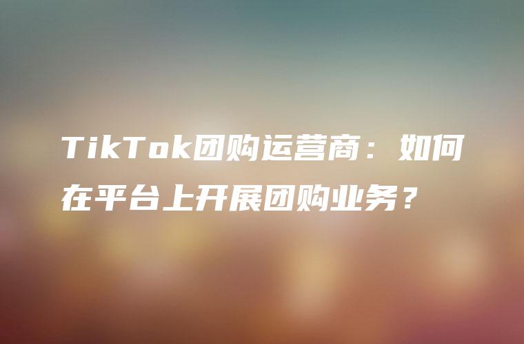TikTok团购运营商：如何在平台上开展团购业务？