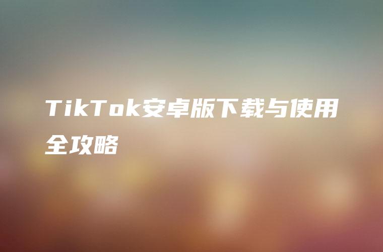 TikTok安卓版下载与使用全攻略