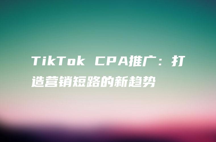 TikTok CPA推广：打造营销短路的新趋势