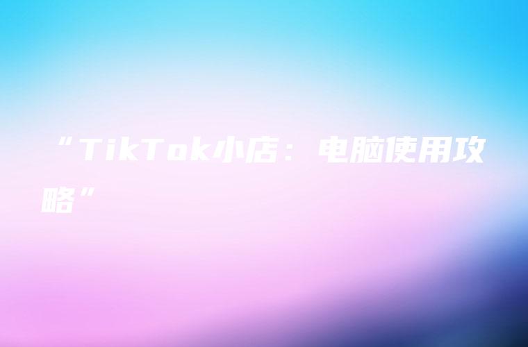“TikTok小店：电脑使用攻略”