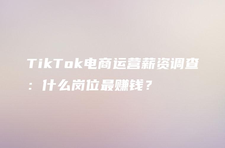 TikTok电商运营薪资调查：什么岗位最赚钱？