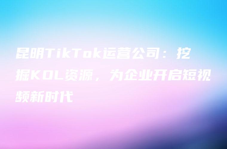 昆明TikTok运营公司：挖掘KOL资源，为企业开启短视频新时代