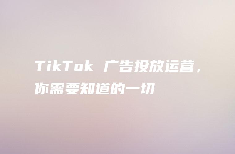 TikTok 广告投放运营，你需要知道的一切