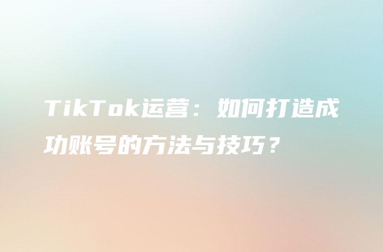 TikTok运营：如何打造成功账号的方法与技巧？