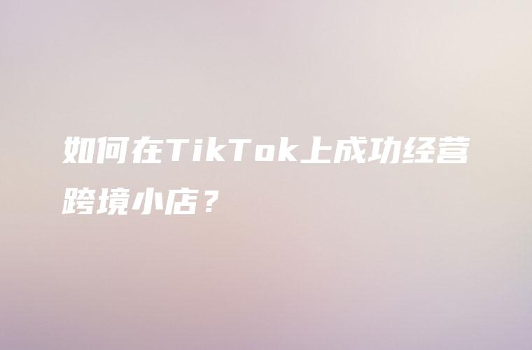 如何在TikTok上成功经营跨境小店？